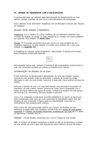 VI - MEDIDA DE FREQÜÊNCIA COM O OSCILOSCÓPIO
O osciloscópio pode ser utilizado para determinação de freqüência de um sinal
elétrico, porque o período de uma CA é conhecido através do osciloscópio.
Outra maneira de se determinar freqüência com osciloscópio é através das "Figuras
de Lissajous".
RELAÇÃO ENTRE PERÍODO E FREQÜÊNCIA
Freqüência (f) é o número de ciclos completos de um fenômeno repetitivo que
ocorrem na unidade de tempo, ou seja, freqüência é o número de ciclos completos
por segundo. Sua unidade é o Hertz (Hz).
Período (T) é o tempo necessário para que ocorra um ciclo completo de um
fenômeno repetitivo, ou seja, período é o tempo de ocorrência de 1 ciclo, sua
unidade é o segundo (s).
A freqüência e o período estão intimamente relacionados. A relação entre estas
duas grandezas é dada pela equação:
Esta equação mostra que , período e freqüência são inversamente proporcionais e
uma vez conhecido o período se conhece a freqüência por cálculo.
DETERMINAÇÃO DO PERÍODO DE UM SINAL
O eixo horizontal do Osciloscópio é denominado de "eixo dos tempos" porque
através de suas divisões pode-se determinar o período de formas de ondas
alternada (o valor de cada divisão horizontal é dado pela chave seletora de base de
tempo).
Para que o período de uma C.A. seja determinado com precisão é necessário se
reproduzir na tela o menor número possível de ciclos, Isto é conseguido com o
ajuste na chave seletora de ajuste de tempo. O ideal é se projetar na tela apenas
um ciclo da C.A., entretanto, isto nem sempre é possível.
Com a C.A. projetada na tela deve-se então estabelecer um ponto na figura que
será considerado como início do ciclo e posicioná-lo exatamente sobre uma das
divisões do eixo horizontal. A figura pode ser movimentada horizontal ou
verticalmente sem prejuízo para a leitura.
Com o início do ciclo posicionado verifica-se o número de divisões do eixo
horizontal ocupado pelo ciclo completo. Conhecendo-se o tempo de cada divisão
horizontal e o número de divisões horizontais ocupados por um ciclo da C.A. pode-
se determinar o período da C.A.:
PERÍODO = Nº de divisões horizontais de 1 ciclo X Tempo de uma divisão
OBS: O número de divisões horizontais é obtido na tela do osciloscópio e o tempo
de uma divisão da tela é dado pela posição da chave seletora da base de tempo.
 