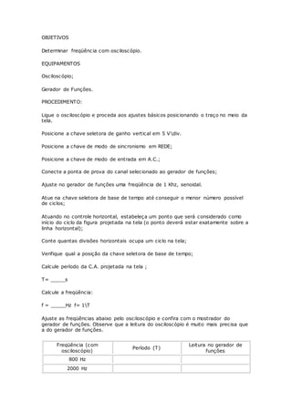 OBJETIVOS
Determinar freqüência com osciloscópio.
EQUIPAMENTOS
Osciloscópio;
Gerador de Funções.
PROCEDIMENTO:
Ligue o osciloscópio e proceda aos ajustes básicos posicionando o traço no meio da
tela.
Posicione a chave seletora de ganho vertical em 5 Vdiv.
Posicione a chave de modo de sincronismo em REDE;
Posicione a chave de modo de entrada em A.C.;
Conecte a ponta de prova do canal selecionado ao gerador de funções;
Ajuste no gerador de funções uma freqüência de 1 Khz, senoidal.
Atue na chave seletora de base de tempo até conseguir o menor número possível
de ciclos;
Atuando no controle horizontal, estabeleça um ponto que será considerado como
início do ciclo da figura projetada na tela (o ponto deverá estar exatamente sobre a
linha horizontal);
Conte quantas divisões horizontais ocupa um ciclo na tela;
Verifique qual a posição da chave seletora de base de tempo;
Calcule período da C.A. projetada na tela ;
T= _____s
Calcule a freqüência:
f = _____Hz f= 1T
Ajuste as freqüências abaixo pelo osciloscópio e confira com o mostrador do
gerador de funções. Observe que a leitura do osciloscópio é muito mais precisa que
a do gerador de funções.
Freqüência (com
osciloscópio)
Período (T)
Leitura no gerador de
funções
800 Hz
2000 Hz
 