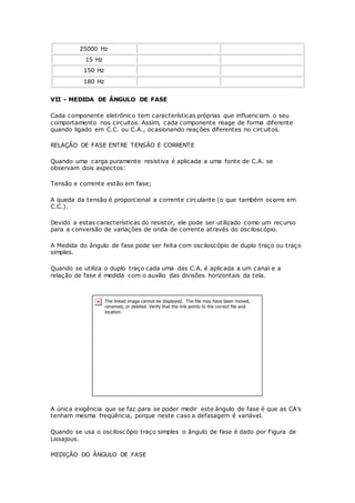 25000 Hz
15 Hz
150 Hz
180 Hz
VII - MEDIDA DE ÂNGULO DE FASE
Cada componente eletrônico tem características próprias que influenciam o seu
comportamento nos circuitos. Assim, cada componente reage de forma diferente
quando ligado em C.C. ou C.A., ocasionando reações diferentes no circuitos.
RELAÇÃO DE FASE ENTRE TENSÃO E CORRENTE
Quando uma carga puramente resistiva é aplicada a uma fonte de C.A. se
observam dois aspectos:
Tensão e corrente estão em fase;
A queda da tensão é proporcional a corrente circulante (o que também ocorre em
C.C.).
Devido a estas características do resistor, ele pode ser utilizado como um recurso
para a conversão de variações de onda de corrente através do osciloscópio.
A Medida do ângulo de fase pode ser feita com osciloscópio de duplo traço ou traço
simples.
Quando se utiliza o duplo traço cada uma das C.A. é aplicada a um canal e a
relação de fase é medida com o auxílio das divisões horizontais da tela.
A única exigência que se faz para se poder medir este ângulo de fase é que as CA's
tenham mesma freqüência, porque neste caso a defasagem é variável.
Quando se usa o osciloscópio traço simples o ângulo de fase é dado por Figura de
Lissajous.
MEDIÇÃO DO ÂNGULO DE FASE
 