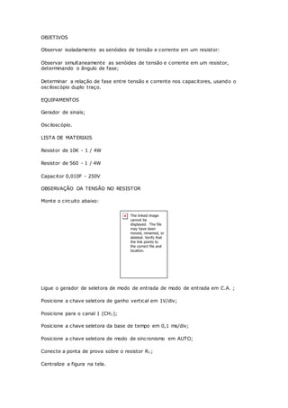 OBJETIVOS
Observar isoladamente as senóides de tensão e corrente em um resistor:
Observar simultaneamente as senóides de tensão e corrente em um resistor,
determinando o ângulo de fase;
Determinar a relação de fase entre tensão e corrente nos capacitores, usando o
osciloscópio duplo traço.
EQUIPAMENTOS
Gerador de sinais;
Osciloscópio.
LISTA DE MATERIAIS
Resistor de 10K - 1 / 4W
Resistor de 560 - 1 / 4W
Capacitor 0,010F - 250V
OBSERVAÇÃO DA TENSÃO NO RESISTOR
Monte o circuito abaixo:
Ligue o gerador de seletora de modo de entrada de modo de entrada em C.A. ;
Posicione a chave seletora de ganho vertical em 1V/div;
Posicione para o canal 1 (CH1);
Posicione a chave seletora da base de tempo em 0,1 ms/div;
Posicione a chave seletora de modo de sincronismo em AUTO;
Conecte a ponta de prova sobre o resistor R1;
Centralize a figura na tela.
 
