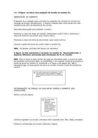Obs: A figura na tela é uma projeção da tensão no resistor R1.
OBSERVAÇÃO DA CORRENTE
O Resistor R2 é utilizado para converter as variações de corrente no circuito em
variação de tensão. Normalmente, o resistor utilizado para esta função tem uma
resistência de 10% da Resistência do circuito.
Para esta observação será utilizado o canal 2.
Posicione a chave de modo de entrada vertical para canal 2 (CH2); Posicione a
chave de fonte de sincronism para canal 2 (CH2);
Posicione a chave de fonte de sincronismo para canal 2 (CH2);
Conecte a ponta de prova do canal 2 sobre o resistor R2;
OBS:; Os demais controles não devem ser alterados.
A figura na tela representa a corrente no resistor R1. Desconsiderando a
pequena diferença provocada pela introdução de R2 no circuito.
OBS: Para se obter as duas formas de onda na tela basta mudar a chave de modo
de operação vertical para DUAL ou (CHOPPER) e em seguida conectar novamente a
ponta de prova ao resistor R1 (conforme a 1º figura a da página 28). Não é
necessário ligar as duas garras de terra ao circuito. Inverta o sinal de entrada do
canal 2.
DETERMINAÇÃO DO ÂNGULO DE FASE ENTRE TENSÃO E CORRENTE NOS
CAPACITORES
Monte o circuito abaixo:
Conecte o gerador ao circuito ( ele deve estar ajustado para 1Khz, 8Vpp, senoidal);
Conecte o osciloscópio ao circuito conforme a figura;
 