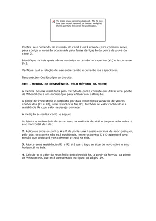 Confira se o comando de inversão do canal 2 está ativado (este comando serve
para corrigir a inversão ocasionada pela forma de ligação da ponta de prova do
canal 2.
Identifique na tela quais são as senoides da tensão no capacitor (Vc) e da corrente
(Ic).
Verifique qual a relação de fase entre tensão e corrente nos capacitores.
Desconecte o Osciloscópio do circuito.
VIII - MEDIDA DE RESISTÊNCIA PELO MÉTODO DA PONTE
A medida de uma resistência pelo método da ponte consiste em utilizar uma ponte
de Wheatstone e um osciloscópio para efetuar sua calibração.
A ponte de Wheatstone é composta por duas resistências variáveis de valores
conhecidos (R1 e R2), uma resistência fixa R3, também de valor conhecido e a
resistência Rx cujo valor se deseja conhecer.
A medição se realiza como se segue:
1. Ajuste o osciloscópio de forma que, na ausência de sinal o traço se acha sobre o
eixo horizontal da tela;
2. Aplica-se entre os pontos A e B da ponte uma tensão contínua de valor qualquer,
pelo que, se a ponte não está equilibrada, entre os pontos C e D aparecerá uma
tensão que deslocará verticalmente o traço na tela.
3. Ajusta-se as resistências R1 e R2 até que o taço se situe de novo sobre o eixo
horizontal na tela.
4. Calcula-se o valor da resistência desconhecida Rx, a partir da fórmula da ponte
de Wheatstone, que está apresentado na figura da página 29.
 