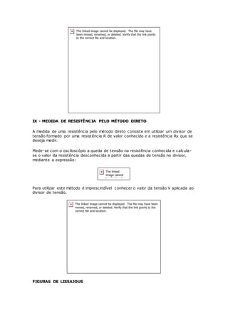 IX - MEDIDA DE RESISTÊNCIA PELO MÉTODO DIRETO
A medida de uma resistência pelo método direto consiste em utilizar um divisor de
tensão formado por uma resistência R de valor conhecido e a resistência Rx que se
deseja medir.
Mede-se com o osciloscópio a queda de tensão na resistência conhecida e calcula-
se o valor da resistência desconhecida a partir das quedas de tensão no divisor,
mediante a expressão:
Para utilizar este método é imprescindível conhecer o valor da tensão V aplicada ao
divisor de tensão.
FIGURAS DE LISSAJOUS
 