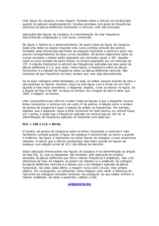 Uma figura de Lissajous é uma imagem formada sobre a tela de um osciloscópio
quando se aplicam simultaneamente tensões senoidais (em geral de frequências
distintas) às placas defletoras horizontais e verticais. Uma das principais
aplicações das figuras de Lissajous é a determinação de uma frequência
desconhecida comparando-a com outra, conhecida.
Na figura 1 mostra-se o desenvolvimento de quatro tipos de figura de Lissajous.
Cada uma delas se origina traçando uma curva contínua através dos pontos
formados pela intersecção das linhas de prejeção horizontal e vertical a partir dos
pontos correspondentes de duas curvas senoidais. Os pontos adjacentes sobre as
curvas senoidais a direita estão separados por intervalos iguais a 30º. Aqueles
sobre a curva senoidal da parte inferior se acham separados por um intervalo de
15º. A relação (horizontal e vertical) das frequências aplicadas aos dois pares de
placas defletoras é 1:2, quer dizer, nesta figura, a frequência sobre as placas
horizontais é a metade da frequência sobre as placas defletoras verticais. Não
interessa de que frequência se trate, sempre que uma seja desconhecida.
Se as duas voltagens estão defasadas, ou seja, se ambas passam através do zero e
são positivas no mesmo instante, traça-se uma figura com a forma de um "oito".
Quando a fase muda levemente, o diagrama mudará, como se mostra na figura. Se
o ângulo de fase é de 90º, os laços se fecham. Se o ângulo de fase é maior que
180º, a imagem se inverte.
Uma característica que têm em comum todas as figuras é que o diagrama toca as
linhas horizontais e verticais em um certo nº de pontos. A relação entre o número
de pontos de tangencia é igual à relação de ambas as frequências. Por exemplo,
digamos que o diagrama toque a linha horizontal em dois pontos, na vertical toque
em 1 ponto, e ainda que a frequência aplicada na vertical seja de 120 Hz. A
determinação da frequência aplicada na horizontal será dada por:
f(h) = 120 x 1/2 = 60 Hz.
O número de pontos de tangencia sobre as linhas horizontais e verticais é mais
facilmente contado quando a figura de Lissajous é estável (não se move) e quando
é simétrica. Na figura 2 representa-se várias figuras de Lissajous e suas respectivas
relações. A menos que a tela do osciloscópio seja muito grande as figuras de
lissajous com relação acima de 10:1 são difíceis de discernir.
Outra aplicação interessantes nas figuras de Lissajous é na determinação do ângulo
de fase (fig. 3), pois os diagramas são formados pela aplicação de tensões
senoidais às placas defletoras que têm a mesma frequência e amplitude, mas com
diferenças de fase. As imagens só podem ser obtidas se a amplitude da voltagem
às placas defletoras verticais é a mesma que a da voltagem aplicada ás placas
horizontais. Se umas delas difere, a imagem nunca será circular, mas sempre
elíptica. Por conseguinte, se utilizarmos estas imagens para medir a diferença de
fase entre as voltagens senoidais devemos nos assegurar de que ambas tenham a
mesma amplitude, de modo a podermos calibrar a tela.
APRESENTAÇÃO
 
