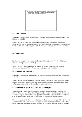 1.2.1 - FILAMENTO
É o elemento responsável pela energia calorífica necessária ao desprendimento de
elétrons no cátodo.
Consiste de um fio trançado, de resistência adequada, alojado no interior do
cátodo. Ao se aplicar nas extremidades do filamento uma tensão c.a., normalmente
de 6,3V, este se incandesce, por efeito Joule, que aquece o cátodo que o recobre.
1.2.2 - CATODO
É o elemento responsável pela emissão dos elétrons ( cerca de seis bilhões de
elétrons por segundo são emitidos).
Consiste de um cilindro metálico recoberto de óxidos especiais, que emitem
elétrons quando aquecidos . Possuem um alto potencial negativo.
1.2.3 - GRADE DE CONTROLE
É o elemento que regula a passagem de elétrons procedente do cátodo em direção
ao ânodo.
Consiste de um cilindro metálico com um orifício circular no fundo, rodeia o ânodo.
Possui o mesmo potencial que ânodo. Quando se controla o potencial desta grade
verifica-se um aumento ou diminuição do brilho da imagem.
1.2.4 - ANODO DE FOCALIZAÇÃO E DE ACELERAÇÃO
Possuem forma cilíndrica com pequenos orifícios para a passagem do feixe de
elétrons. Possuem um alto potencial positivo (em relação ao cátodo), a fim de que
os elétrons sejam acelerados a uma grande velocidade, o que tornará a tendência
de se deslocarem em feixe muito maior que a tendência a se divergirem .
Entre os ânodos de focalização e o de aceleração existe um campo eletrostático que
atua como uma lente biconvexa, convergindo o raio a um determinado ponto. Este
efeito também é observado quando um raio de luz passa por uma lente biconvexa.
 