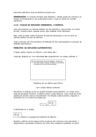 Esta lente eletrônica atua na distância focal do raio.
OBSERVAÇÃO: O conjunto formado pelo filamento, cátodo, grade de controle e os
ânodos de focalização e o de aceleração formam o que se chama de "canhão
eletrônico".
1.2.5 - PLACAS DE DEFLEXÃO HORIZONTAL E VERTICAL
Caso não existisse um sistema defletor do raio eletrônico, este incidiria no centro
da tela , ficando imóvel naquele ponto. Que utilidade teria? Nenhuma.
Mas, como se sabe, todos os pontos da tela são alcançados, e isto se deve ao
sistema defletor do raio de elétrons.
Todo o princípio de funcionamento da deflexão do raio está baseado no princípio da
deflexão eletrostática.
PRINCÍPIO DA DEFLEXÃO ELETROSTÁTICA
A figura abaixo mostra um elétron ( com massa m e
carga e), dirigindo-se com velocidade Vo, perpendicular ao campo uniforme E.
Trajetória de um elétron que entrou
num campo elétrico uniforme
Movimento é análogo ao de um projétil lançado horizontalmente no campo sob a
ação da gravidade terrestre. O elétron possui carga negativa, como carga de sinais
opostos se atraem, este se movimentará em direção a placa positiva, segundo a
horizontal (x) e a vertical (y) dadas por:
e
E eliminando-se o tempo:
(Esta é a equação da trajetória do elétron)
Quando o elétron sai do espaço entre as placas, ele continua o seu movimento (
desprezando a gravidade terrestre) em linha reta, tangente à parábola no ponto
 