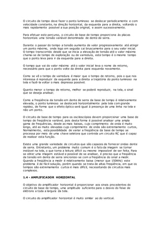 O circuito de tempo deve fazer o ponto luminoso se deslocar periodicamente e com
velocidade constante, na direção horizontal, da esquerda para a direita, voltando o
mais rapidamente possível a sua posição original, e assim sucessivamente.
Para efetuar este percurso, o circuito de base de tempo proporciona ás placas
horizontais uma tensão variável denominada de dente de serra.
Durante o passar do tempo a tensão aumenta de valor progressivamente até atingir
um ponto máximo, onde logo em seguida cai bruscamente para o seu valor inicial.
O tempo transcorrido desde que se inicia a elevação de tensão até o valor máximo
chama-se de tempo de exploração ou de varredura, este tempo é o mesmo tempo
que o ponto leva para ir da esquerda para a direita.
O tempo que vai do valor máximo até o valor inicial leva o nome de retorno,
necessário para que o ponto volte da direita para esquerda novamente.
Como se vê o tempo de varredura é maior que o tempo de retorno, pois o que nos
interessa é reproduzir da esquerda para a direita a trajetória do ponto luminoso na
tela e fazê-la voltar o mais depressa possível.
Quanto menor o tempo de retorno, melhor se poderá reproduzir, na tela, o sinal
que se deseja analisar.
Como a freqüência da tensão em dente de serra da base de tempo é relativamente
elevada, o ponto luminoso se deslocará horizontalmente pela tela com grande
rapidez, de forma que o efeito óptico será igual à presença de uma linha na tela e
não um ponto.
O circuito de base de tempo para os osciloscópios devem proporcionar uma base de
tempo de freqüência variável, pois desta forma é possível analisar uma ampla
gama de frequências, desde as mais baixas, cujo comprimento de onda é muito
longo, até as muito elevadas cujo comprimento de onda são extremamente curtos,
Normalmente, esta possibilidade de variar a freqüência da base de tempo se
processa por meio de uma chave seletora que controla um circuito RC que é capaz
de realizar esta função.
Existe uma grande variedade de circuitos que são capazes de fornecer ondas dente
de serra. Entretanto, um problema muito comum é o fato da imagem se tornar
instável na tela, o que torna a leitura difícil ou mesmo impossível de ser feita. Para
se obter uma imagem estável e possível de se analisar, é preciso que a freqüência
da tensão em dente de serra sincronize-se com a freqüência do sinal a medir.
Quando a freqüência a medir é relativamente baixa (menor que 150KHz) este
problema é de fácil solução, porém quando se trata de altas freqüência, em que os
tempos são extremamente curtos é mais difícil, necessitando de circuitos mais
complexos.
1.4 - AMPLIFICADOR HORIZONTAL
O objetivo do amplificador horizontal é proporcionar aos sinais procedentes do
circuito de base de tempo, uma amplitude suficiente para o desvio do feixe de
elétrons a toda a largura da tela.
O circuito do amplificador horizontal é muito similar ao do vertical.
 