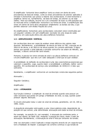 O amplificador horizontal deve amplificar tanto os sinais em dente de serra
procedentes da base de tempo, como os sinais procedentes do exterior aplicados à
entrada X (horizontal) que possui a maioria dos osciloscópios. O sinal horizontal a
amplificar deriva-se, normalmente, da base de tempo, do exterior ou da rede
(60Hz). Para sua seleção, recorre-se a um comutador de duas ou três posições que
se intercala entre o amplificador horizontal e as fontes de sinais. A amplificação dos
sinais em dente de serra deve ultrapassar amplamente as bordas da tela, o que
permite observar com nitidez frações da curva.
Os amplificadores horizontais para osciloscópios costumam estar constituídos por
um seguidor catódico. Um pré-amplificador excitador de uma etapa de saída
simétrica em cada seção afeta uma placa defletora horizontal.
1.5 - AMPLIFICADOR VERTICAL
Um osciloscópio deve ser capaz de analisar sinais elétricos dos valores mais
diversos. Normalmente, a sensibilidade de desvio do feixe no TRC, costuma ser de
20V/cm de altura, e de 30V/cm de altura quando for corrente alternada. É lógico
pensar que quando o sinal aplicado a entrada vertical for da ordem de milivolts, por
exemplo, o desvio vertical mal será notado.
Portanto, é preciso ter entre entrada de sinal e as placas defletora verticais um
circuito amplificador que ele a um valor adequado o sinal que se quer analisar.
A sensibilidade de deflexão do osciloscópio é uma das características essenciais que
valorizam o aparelho. Logo, quanto maior a sensibilidade a deflexão, melhor será o
aparelho. Em osciloscópio de serviço uma sensibilidade de 10mV/cm é mais que
suficiente.
Geralmente, o amplificador vertical de um osciloscópio consta das seguintes partes:
Atenuador ;
Seguidor Catódico;
Amplificador.
1.5.1 - ATENUADOR
Sua função é diminuir a amplitude do sinal de entrada quando este possuir um
valor excessivo que ponha em perigo a fidelidade do sinal, ou seja, quando puder
produzir alguma distorção.
O circuito atenuador reduz o valor do sinal de entrada, geralmente, em 10, 100 ou
1000, vezes.
A atuação do atenuador está sujeito a uma chave seletora onde, dependendo da
posição em que estiver, uma determinada atenuação será dada ao sinal de entrada.
Por exemplo, na posição (X2, por exemplo), é atenuado da centésima parte, e
assim por diante, de modo que, mudando a posição da chave, muda o valor da
atenuação. Normalmente, a atenuação do sinal é feita por divisores de tensão.
Uma vez atenuado o sinal é aplicado a etapa seguinte através de um capacitor que
tem a finalidade de impedir a passagem da corrente contínua e cuja tensão de
 