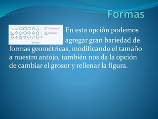 En esta opción podemos
agregar gran bariedad de
formas geométricas, modificando el tamaño
a nuestro antojo, también nos da la opción
de cambiar el grosor y rellenar la figura.
 
