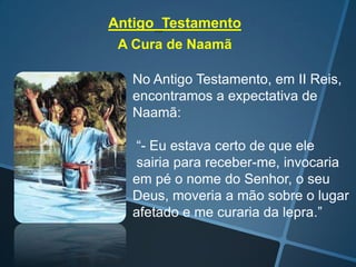Antigo Testamento
A Cura de Naamã
No Antigo Testamento, em II Reis,
encontramos a expectativa de
Naamã:
“- Eu estava certo de que ele
sairia para receber-me, invocaria
em pé o nome do Senhor, o seu
Deus, moveria a mão sobre o lugar
afetado e me curaria da lepra.”

 