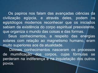 Os papiros nos falam das avançadas ciências da
civilização egípcia, e através deles, podem os
egiptólogos modernos reconhecer que os iniciados
sabiam da existência do corpo espiritual preexistente,
que organiza o mundo das coisas e das formas.
Seus conhecimentos, a respeito das energias
solares com relação ao magnetismo humano, eram
muito superiores aos da atualidade.
Desses conhecimentos nasceram os processos
de mumificação dos corpos, cujas fórmulas se
perderam na indiferença e na inquietação dos outros
povos.

 