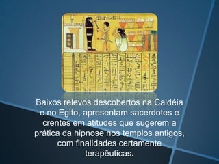 Baixos relevos descobertos na Caldéia
e no Egito, apresentam sacerdotes e
crentes em atitudes que sugerem a
prática da hipnose nos templos antigos,
com finalidades certamente
terapêuticas.

 
