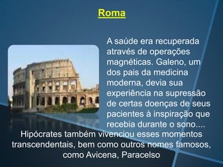 Roma
A saúde era recuperada
através de operações
magnéticas. Galeno, um
dos pais da medicina
moderna, devia sua
experiência na supressão
de certas doenças de seus
pacientes à inspiração que
recebia durante o sono....
Hipócrates também vivenciou esses momentos
transcendentais, bem como outros nomes famosos,
como Avicena, Paracelso

 