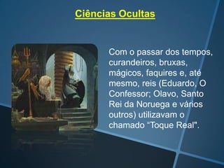 Ciências Ocultas

Com o passar dos tempos,
curandeiros, bruxas,
mágicos, faquires e, até
mesmo, reis (Eduardo, O
Confessor; Olavo, Santo
Rei da Noruega e vários
outros) utilizavam o
chamado “Toque Real".

 