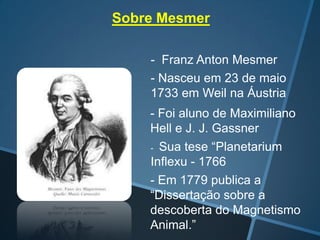 Sobre Mesmer
- Franz Anton Mesmer
- Nasceu em 23 de maio
1733 em Weil na Áustria

-

- Foi aluno de Maximiliano
Hell e J. J. Gassner
- Sua tese “Planetarium
Inflexu - 1766
- Em 1779 publica a
“Dissertação sobre a
descoberta do Magnetismo
Animal.”

 