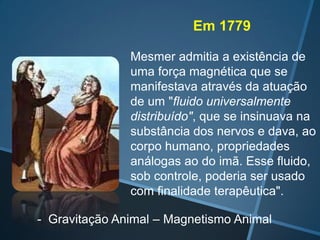 Em 1779
Mesmer admitia a existência de
uma força magnética que se
manifestava através da atuação
de um "fluido universalmente
distribuído", que se insinuava na
substância dos nervos e dava, ao
corpo humano, propriedades
análogas ao do imã. Esse fluido,
sob controle, poderia ser usado
com finalidade terapêutica".
- Gravitação Animal – Magnetismo Animal

 