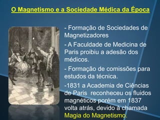 O Magnetismo e a Sociedade Médica da Época
- Formação de Sociedades de
Magnetizadores
- A Faculdade de Medicina de
Paris proibiu a adesão dos
médicos.
- Formação de comissões para
estudos da técnica.
-1831 a Academia de Ciências
de Paris reconheceu os fluidos
magnéticos porém em 1837
volta atrás, devido à chamada
Magia do Magnetismo.

 
