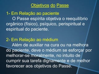 Objetivos do Passe

1- Em Relação ao paciente
O Passe espírita objetiva o reequilíbrio
orgânico (físico), psíquico, perispiritual e
espiritual do paciente.
2- Em Relação ao médium
Além de auxiliar na cura ou na melhora
do paciente, deve o médium se esforçar por
melhorar-se moralmente, no intuito de
cumprir sua tarefa dignamente e de melhor
favorecer aos objetivos do Passe.

 
