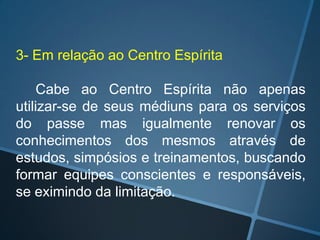 3- Em relação ao Centro Espírita
Cabe ao Centro Espírita não apenas
utilizar-se de seus médiuns para os serviços
do passe mas igualmente renovar os
conhecimentos dos mesmos através de
estudos, simpósios e treinamentos, buscando
formar equipes conscientes e responsáveis,
se eximindo da limitação.

 