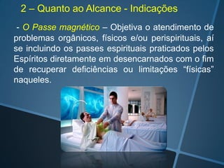 2 – Quanto ao Alcance - Indicações
- O Passe magnético – Objetiva o atendimento de
problemas orgânicos, físicos e/ou perispirituais, aí
se incluindo os passes espirituais praticados pelos
Espíritos diretamente em desencarnados com o fim
de recuperar deficiências ou limitações “físicas”
naqueles.

 