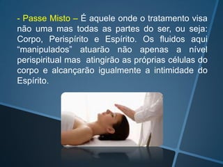 - Passe Misto – É aquele onde o tratamento visa
não uma mas todas as partes do ser, ou seja:
Corpo, Perispírito e Espírito. Os fluidos aqui
“manipulados” atuarão não apenas a nível
perispiritual mas atingirão as próprias células do
corpo e alcançarão igualmente a intimidade do
Espírito.

 