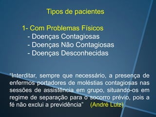 Tipos de pacientes
1- Com Problemas Físicos
- Doenças Contagiosas
- Doenças Não Contagiosas
- Doenças Desconhecidas
“Interditar, sempre que necessário, a presença de
enfermos portadores de moléstias contagiosas nas
sessões de assistência em grupo, situando-os em
regime de separação para o socorro prévio, pois a
fé não exclui a previdência” (André Luiz)

 