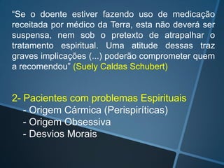 “Se o doente estiver fazendo uso de medicação
receitada por médico da Terra, esta não deverá ser
suspensa, nem sob o pretexto de atrapalhar o
tratamento espiritual. Uma atitude dessas traz
graves implicações (...) poderão comprometer quem
a recomendou” (Suely Caldas Schubert)

2- Pacientes com problemas Espirituais
- Origem Cármica (Perispiríticas)
- Origem Obsessiva
- Desvios Morais

 