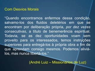 Com Desvios Morais

“Quando encontramos enfermos dessa condição,
salvamo-los dos fluidos deletérios em que se
encontram por deliberação própria, por dez vezes
consecutivas, a título de benemerência espiritual.
Todavia, se as dez oportunidades voam sem
proveito para os interessados, temos instruções
superiores para entregá-los à própria obra a fim de
que aprendam consigo mesmos. Podemos aliviálos, mas nunca libertá-los.”
(André Luiz – Missionários de Luz)

 