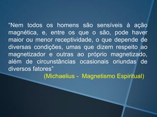 “Nem todos os homens são sensíveis à ação
magnética, e, entre os que o são, pode haver
maior ou menor receptividade, o que depende de
diversas condições, umas que dizem respeito ao
magnetizador e outras ao próprio magnetizado,
além de circunstâncias ocasionais oriundas de
diversos fatores”
(Michaelius - Magnetismo Espiritual)

 
