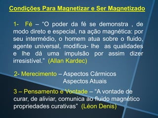 Condições Para Magnetizar e Ser Magnetizado
1- Fé – “O poder da fé se demonstra , de
modo direto e especial, na ação magnética: por
seu intermédio, o homem atua sobre o fluido,
agente universal, modifica- lhe as qualidades
e lhe dá uma impulsão por assim dizer
irresistível.” (Allan Kardec)
2- Merecimento – Aspectos Cármicos
Aspectos Atuais
3 – Pensamento e Vontade – “A vontade de
curar, de aliviar, comunica ao fluido magnético
propriedades curativas” (Léon Denis)

 