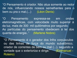 “O Pensamento é criador. Não atua somente ao redor
de nós, influenciando nossos semelhantes para o
bem ou pra o mal.(...)
(Léon Denis)
“O
Pensamento
expressa-se
em
ondas
eletromagnéticas, com velocidade muito superior à
da luz, mais de 300 mil quilômetros por segundo.
As partículas do pensamento obedecem á lei dos
quanta de energia..” (Marlene Nobre)

“O Pensamento é o gerador dos Infra corpúsculos
ou das linhas de força do mundo subatômico,
criador de correntes de bem ou mal (...), segundo a
vontade que o exterioriza e dirige.”
(Emmanuel Roteiro)

 