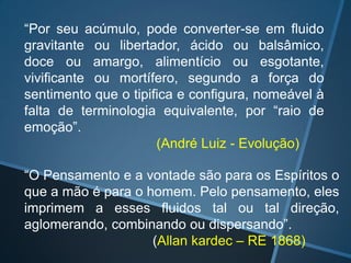“Por seu acúmulo, pode converter-se em fluido
gravitante ou libertador, ácido ou balsâmico,
doce ou amargo, alimentício ou esgotante,
vivificante ou mortífero, segundo a força do
sentimento que o tipifica e configura, nomeável à
falta de terminologia equivalente, por “raio de
emoção”.
(André Luiz - Evolução)
“O Pensamento e a vontade são para os Espíritos o
que a mão é para o homem. Pelo pensamento, eles
imprimem a esses fluidos tal ou tal direção,
aglomerando, combinando ou dispersando”.
(Allan kardec – RE 1868)

 