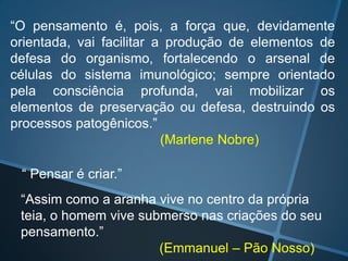 “O pensamento é, pois, a força que, devidamente
orientada, vai facilitar a produção de elementos de
defesa do organismo, fortalecendo o arsenal de
células do sistema imunológico; sempre orientado
pela consciência profunda, vai mobilizar os
elementos de preservação ou defesa, destruindo os
processos patogênicos.”
(Marlene Nobre)
“ Pensar é criar.”
“Assim como a aranha vive no centro da própria
teia, o homem vive submerso nas criações do seu
pensamento.”
(Emmanuel – Pão Nosso)

 