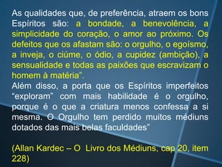 As qualidades que, de preferência, atraem os bons
Espíritos são: a bondade, a benevolência, a
simplicidade do coração, o amor ao próximo. Os
defeitos que os afastam são: o orgulho, o egoísmo,
a inveja, o ciúme, o ódio, a cupidez (ambição), a
sensualidade e todas as paixões que escravizam o
homem à matéria”.
Além disso, a porta que os Espíritos imperfeitos
“exploram” com mais habilidade é o orgulho,
porque é o que a criatura menos confessa a si
mesma. O Orgulho tem perdido muitos médiuns
dotados das mais belas faculdades”
(Allan Kardec – O Livro dos Médiuns, cap 20, item
228)

 