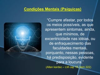 Condições Mentais (Psíquicas)
“Cumpre afastar, por todos
os meios possíveis, as que
apresentem sintomas, ainda,
que mínimos, de
excentricidade nas idéias, ou
de enfraquecimento das
faculdades mentais,
porquanto, nessas pessoas,
há predisposição, evidente
para a loucura.”
(Allan kardec – LM cap 18, item 222)

 