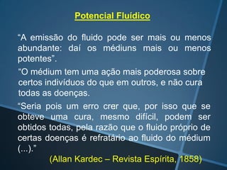 Potencial Fluídico
“A emissão do fluido pode ser mais ou menos
abundante: daí os médiuns mais ou menos
potentes”.
“O médium tem uma ação mais poderosa sobre
certos indivíduos do que em outros, e não cura
todas as doenças.
“Seria pois um erro crer que, por isso que se
:
obteve uma cura, mesmo difícil, podem ser
obtidos todas, pela razão que o fluido próprio de
certas doenças é refratário ao fluido do médium
(...).”
(Allan Kardec – Revista Espírita, 1858)

 