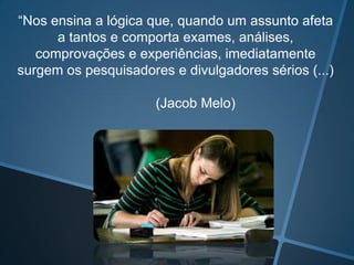 “Nos ensina a lógica que, quando um assunto afeta
a tantos e comporta exames, análises,
comprovações e experiências, imediatamente
surgem os pesquisadores e divulgadores sérios (...)
(Jacob Melo)

 