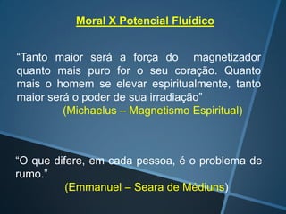 Moral X Potencial Fluídico
“Tanto maior será a força do magnetizador
quanto mais puro for o seu coração. Quanto
mais o homem se elevar espiritualmente, tanto
maior será o poder de sua irradiação”
(Michaelus – Magnetismo Espiritual)

“O que difere, em cada pessoa, é o problema de
rumo.”
(Emmanuel – Seara de Médiuns)

 