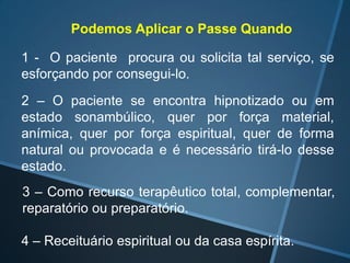 Podemos Aplicar o Passe Quando
1 - O paciente procura ou solicita tal serviço, se
esforçando por consegui-lo.
2 – O paciente se encontra hipnotizado ou em
estado sonambúlico, quer por força material,
anímica, quer por força espiritual, quer de forma
natural ou provocada e é necessário tirá-lo desse
estado.
3 – Como recurso terapêutico total, complementar,
reparatório ou preparatório.
4 – Receituário espiritual ou da casa espírita.

 