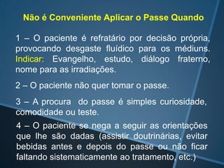 Não é Conveniente Aplicar o Passe Quando
1 – O paciente é refratário por decisão própria,
provocando desgaste fluídico para os médiuns.
Indicar: Evangelho, estudo, diálogo fraterno,
nome para as irradiações.
2 – O paciente não quer tomar o passe.
3 – A procura do passe é simples curiosidade,
comodidade ou teste.
4 – O paciente se nega a seguir as orientações
que lhe são dadas (assistir doutrinárias, evitar
bebidas antes e depois do passe ou não ficar
faltando sistematicamente ao tratamento, etc.)

 