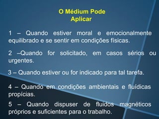 O Médium Pode
Aplicar
1 – Quando estiver moral e emocionalmente
equilibrado e se sentir em condições físicas.
2 –Quando for solicitado, em casos sérios ou
urgentes.
3 – Quando estiver ou for indicado para tal tarefa.
4 – Quando em condições ambientais e fluídicas
propícias.

5 – Quando dispuser de fluidos magnéticos
próprios e suficientes para o trabalho.

 