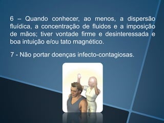 6 – Quando conhecer, ao menos, a dispersão
fluídica, a concentração de fluidos e a imposição
de mãos; tiver vontade firme e desinteressada e
boa intuição e/ou tato magnético.
7 - Não portar doenças infecto-contagiosas.

 