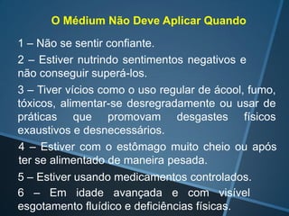 O Médium Não Deve Aplicar Quando
1 – Não se sentir confiante.
2 – Estiver nutrindo sentimentos negativos e
não conseguir superá-los.
3 – Tiver vícios como o uso regular de ácool, fumo,
tóxicos, alimentar-se desregradamente ou usar de
práticas que promovam desgastes físicos
exaustivos e desnecessários.
4 – Estiver com o estômago muito cheio ou após
ter se alimentado de maneira pesada.

5 – Estiver usando medicamentos controlados.
6 – Em idade avançada e com visível
esgotamento fluídico e deficiências físicas.

 