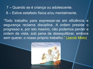 7 – Quando se é criança ou adolescente.
8 – Estive estafado física e/ou mentalmente.
“Todo trabalho para expressar-se em eficiência e
segurança reclama disciplina. A ordem preside o
progresso e, por isto mesmo, não podemos perder a
ordem de vista, sob pena de desequilibrar, embora
sem querer, o nosso próprio trabalho.” (Jacob Melo)

 