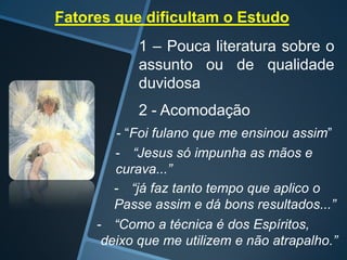 Fatores que dificultam o Estudo
1 – Pouca literatura sobre o
assunto ou de qualidade
duvidosa
2 - Acomodação
- “Foi fulano que me ensinou assim”
- “Jesus só impunha as mãos e
curava...”
- “já faz tanto tempo que aplico o
Passe assim e dá bons resultados...”
- “Como a técnica é dos Espíritos,
deixo que me utilizem e não atrapalho.”

 