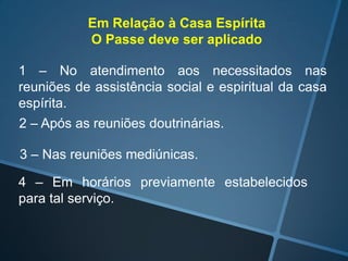 Em Relação à Casa Espírita
O Passe deve ser aplicado
1 – No atendimento aos necessitados nas
reuniões de assistência social e espiritual da casa
espírita.
2 – Após as reuniões doutrinárias.
3 – Nas reuniões mediúnicas.
4 – Em horários previamente estabelecidos
para tal serviço.

 
