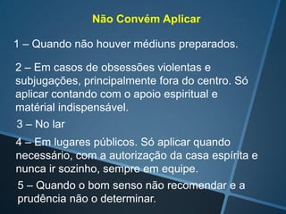 Não Convém Aplicar
1 – Quando não houver médiuns preparados.
2 – Em casos de obsessões violentas e
subjugações, principalmente fora do centro. Só
aplicar contando com o apoio espiritual e
matérial indispensável.
3 – No lar
4 – Em lugares públicos. Só aplicar quando
necessário, com a autorização da casa espírita e
nunca ir sozinho, sempre em equipe.
5 – Quando o bom senso não recomendar e a
prudência não o determinar.

 