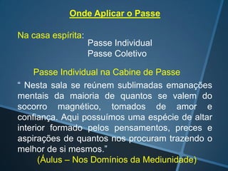 Onde Aplicar o Passe
Na casa espírita:

Passe Individual
Passe Coletivo

Passe Individual na Cabine de Passe
“ Nesta sala se reúnem sublimadas emanações
mentais da maioria de quantos se valem do
socorro magnético, tomados de amor e
confiança. Aqui possuímos uma espécie de altar
interior formado pelos pensamentos, preces e
aspirações de quantos nos procuram trazendo o
melhor de si mesmos.”
(Áulus – Nos Domínios da Mediunidade)

 