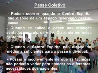 Passe Coletivo
- Podem ocorrer quando o Centro Espírita
não dispõe de um espaço reservado para o
passe.
- Quando se aplica o passe nas crianças
sentadas no colo da mão. Ou ainda em mães
gestantes.
- Quando o Centro Espírita não dispõe de
médiuns suficientes para o passe individual.
- Possui o inconveniente de que as técnicas
não poderão variar para atender as diferentes
necessidades dos pacientes.

 