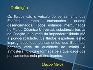 Definição
Os fluidos são o veículo do pensamento dos
Espíritos,
tanto
encarnados
quanto
desencarnados. Todos estamos mergulhados
no Fluido Cósmico Universal, substância básica
da Criação, que varia da imponderabilidade até
a ponderabilidade. Os fluidos espirituais estão
impregnados dos pensamentos dos Espíritos,
portanto varia de qualidade ao infinito. A
atmosfera fluídica é formada pela qualidade dos
pensamentos nela predominantes.
(Jacob Melo)

 
